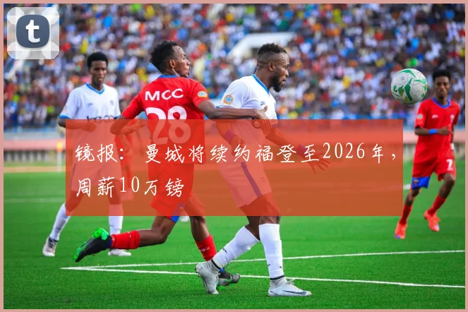 镜报：曼城将续约福登至2026年，周薪10万镑