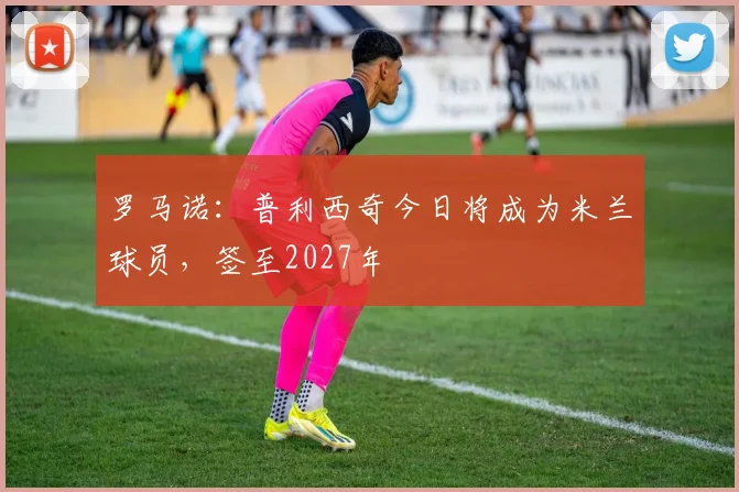 罗马诺：普利西奇今日将成为米兰球员，签至2027年