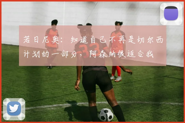 若日尼奥：知道自己不再是切尔西计划的一部分，阿森纳很适合我