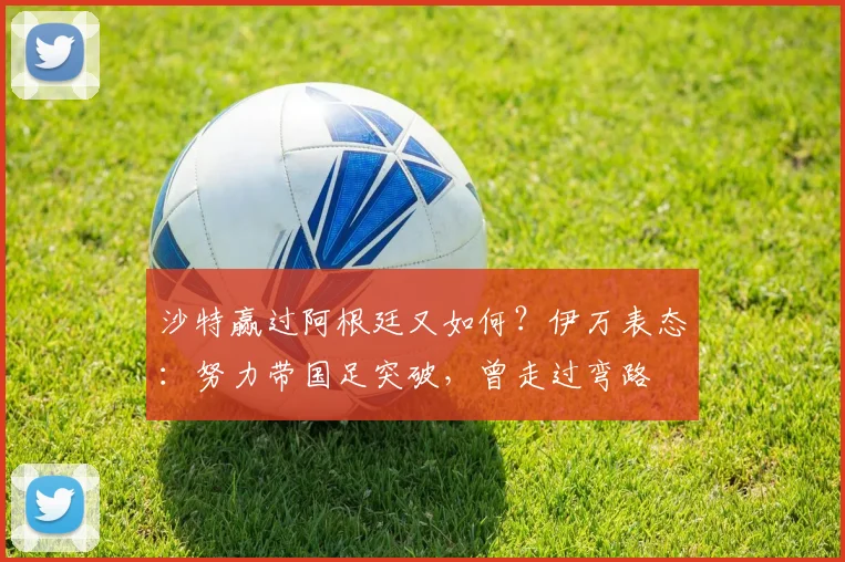 沙特赢过阿根廷又如何？伊万表态：努力带国足突破，曾走过弯路