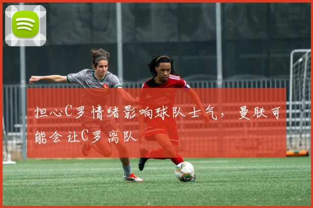 担心C罗情绪影响球队士气，曼联可能会让C罗离队