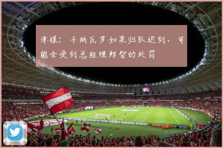 津媒：卡纳瓦罗如果归队迟到，可能会受到总经理郑智的处罚