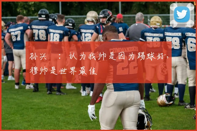 孙兴慜：认为我帅是因为踢球好，穆帅是世界最佳