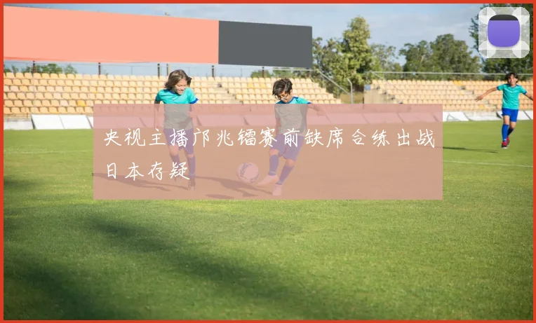 央视主播邝兆镭赛前缺席合练出战日本存疑