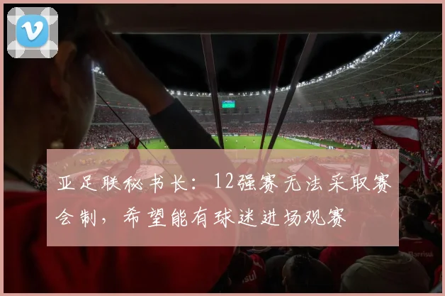 亚足联秘书长：12强赛无法采取赛会制，希望能有球迷进场观赛