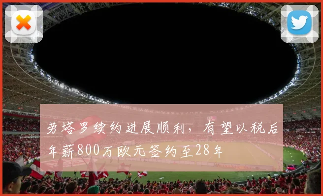 劳塔罗续约进展顺利，有望以税后年薪800万欧元签约至28年