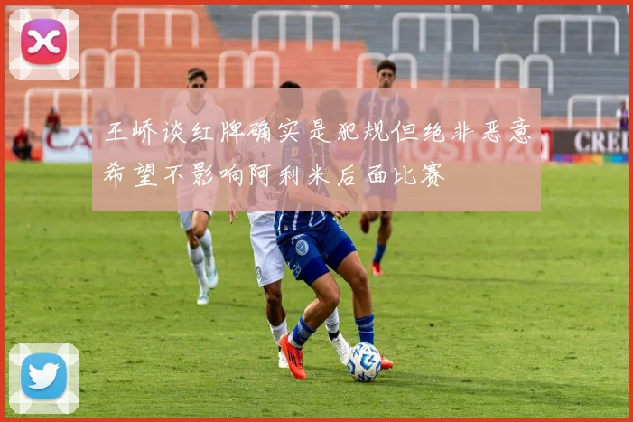 王峤谈红牌确实是犯规但绝非恶意希望不影响阿利米后面比赛