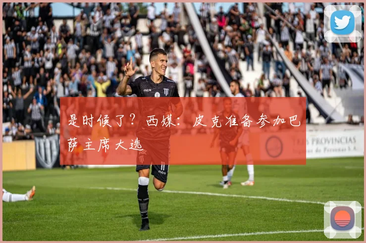 是时候了？西媒：皮克准备参加巴萨主席大选