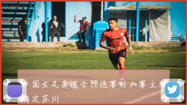 中国女足奥运会预选赛附加赛主场确定苏州