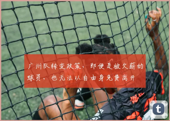 广州队转变政策，即便是被欠薪的球员，也无法以自由身免费离开