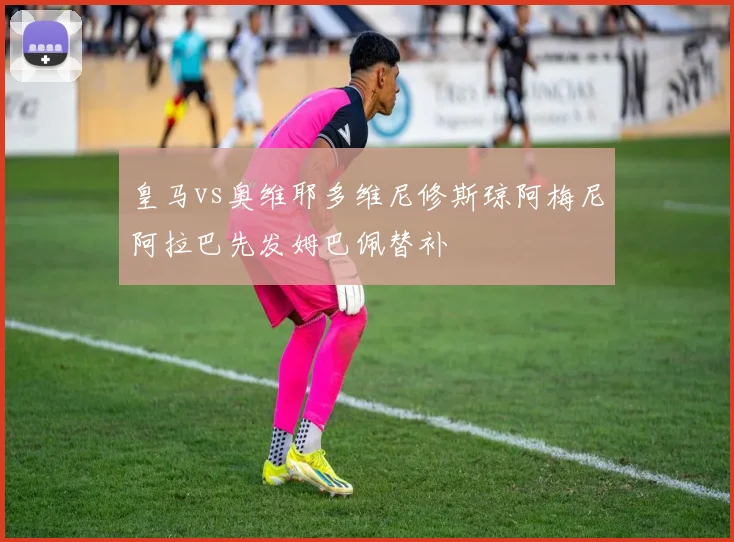 皇马vs奥维耶多维尼修斯琼阿梅尼阿拉巴先发姆巴佩替补