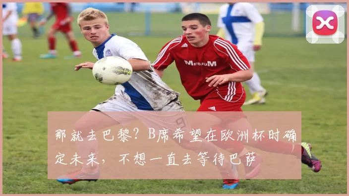 那就去巴黎？B席希望在欧洲杯时确定未来，不想一直去等待巴萨