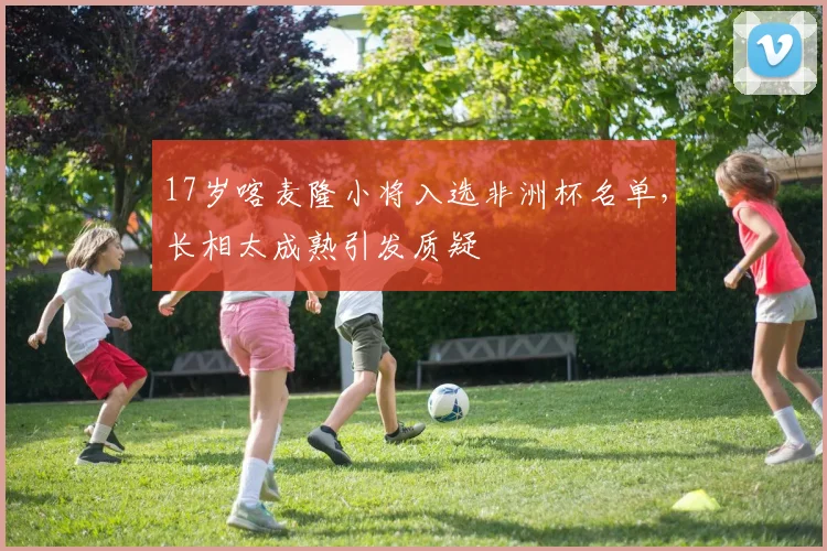 17岁喀麦隆小将入选非洲杯名单，长相太成熟引发质疑