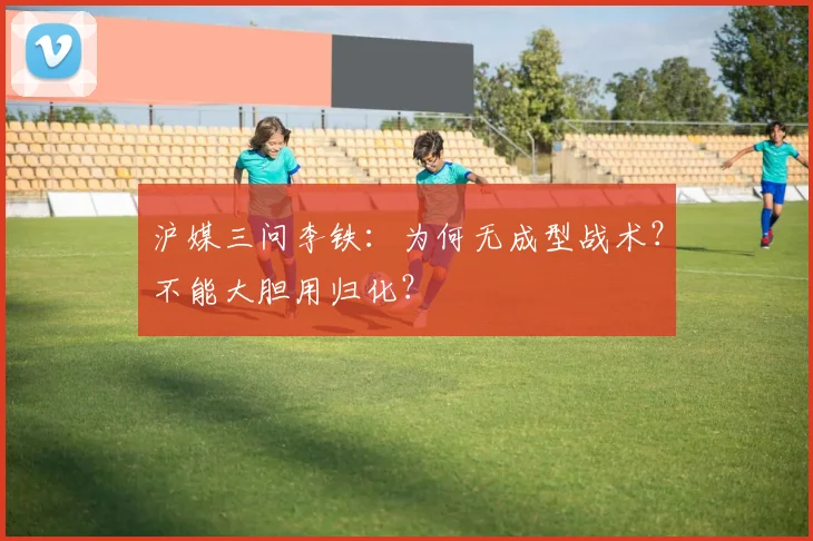 沪媒三问李铁：为何无成型战术？不能大胆用归化？