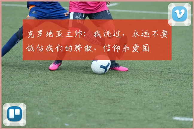 克罗地亚主帅：我说过，永远不要低估我们的骄傲、信仰和爱国