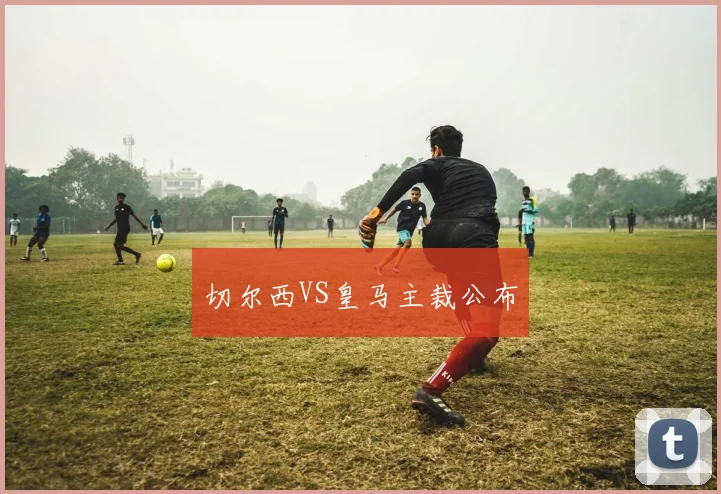 切尔西VS皇马主裁公布