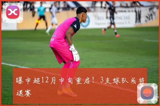 曝中超12月中旬重启！3支球队或将退赛