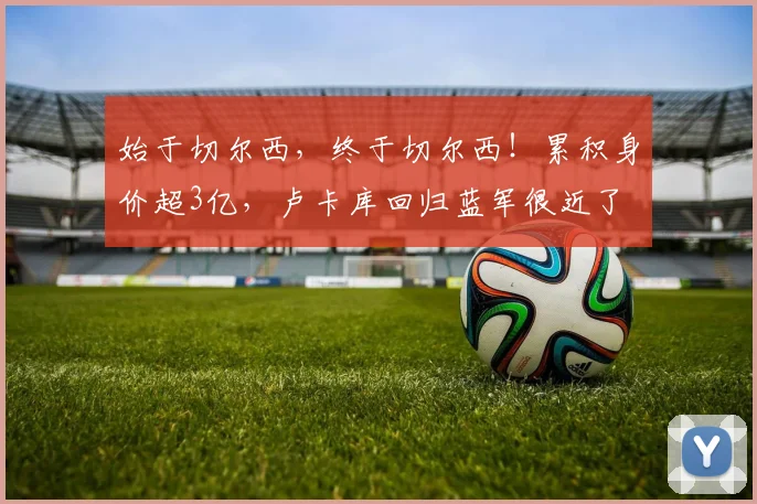 始于切尔西，终于切尔西！累积身价超3亿，卢卡库回归蓝军很近了