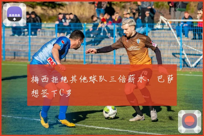 梅西拒绝其他球队三倍薪水，巴萨想签下C罗
