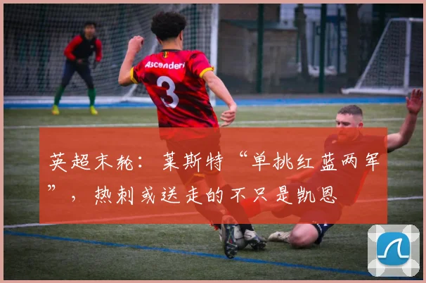英超末轮：莱斯特“单挑红蓝两军”，热刺或送走的不只是凯恩