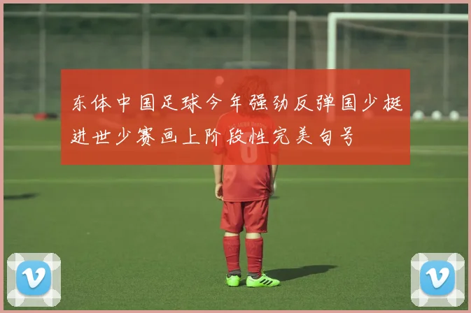 东体中国足球今年强劲反弹国少挺进世少赛画上阶段性完美句号