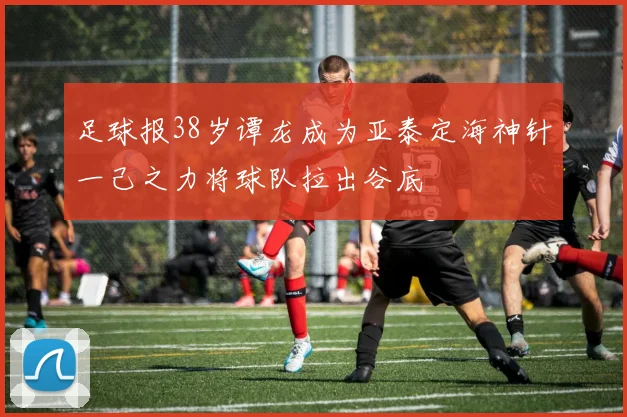 足球报38岁谭龙成为亚泰定海神针一己之力将球队拉出谷底