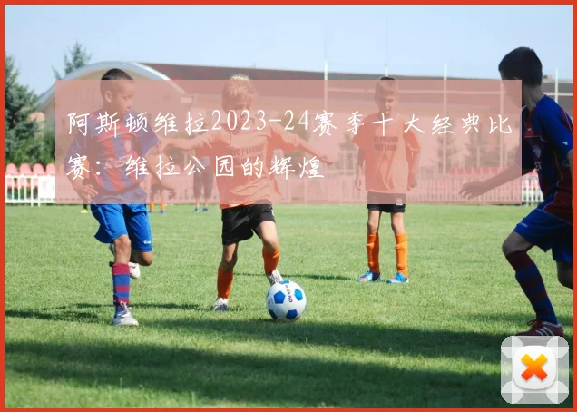 阿斯顿维拉2023-24赛季十大经典比赛：维拉公园的辉煌