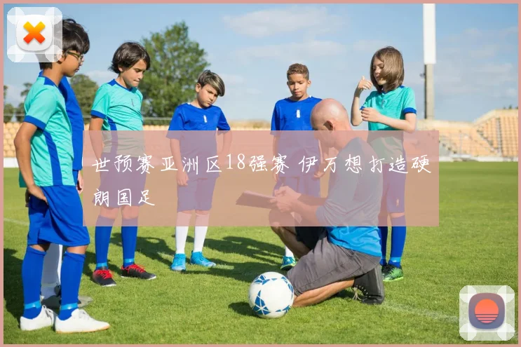 世预赛亚洲区18强赛 伊万想打造硬朗国足