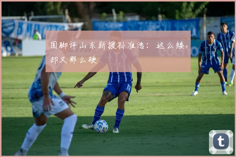 国脚评山东新援孙准浩：这么矮，却又那么硬