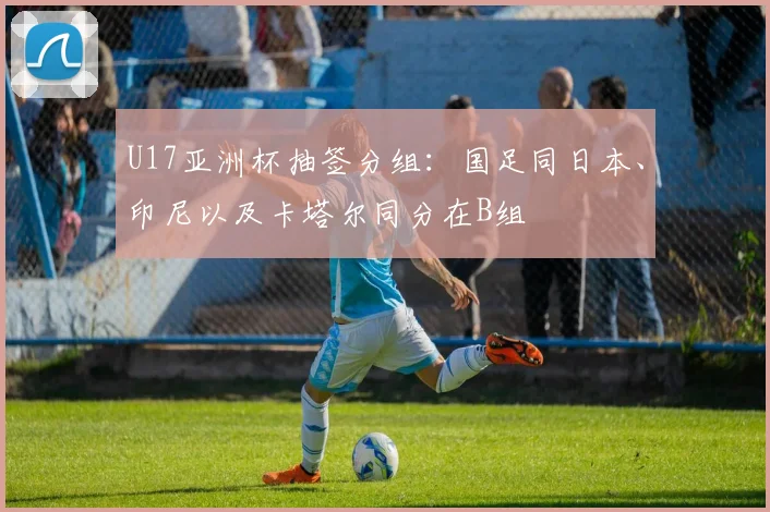 U17亚洲杯抽签分组：国足同日本、印尼以及卡塔尔同分在B组