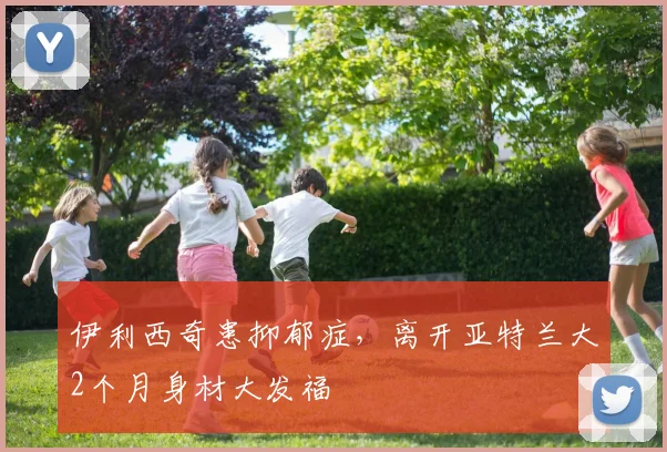 伊利西奇患抑郁症，离开亚特兰大2个月身材大发福