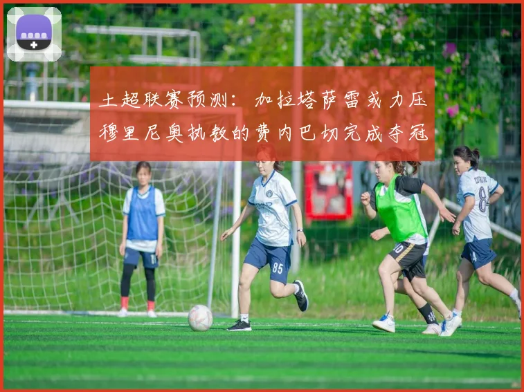 土超联赛预测：加拉塔萨雷或力压穆里尼奥执教的费内巴切完成夺冠