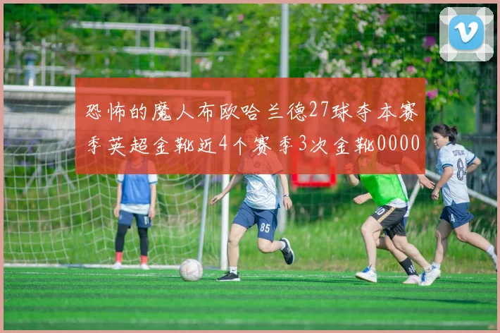 恐怖的魔人布欧哈兰德27球夺本赛季英超金靴近4个赛季3次金靴0000644