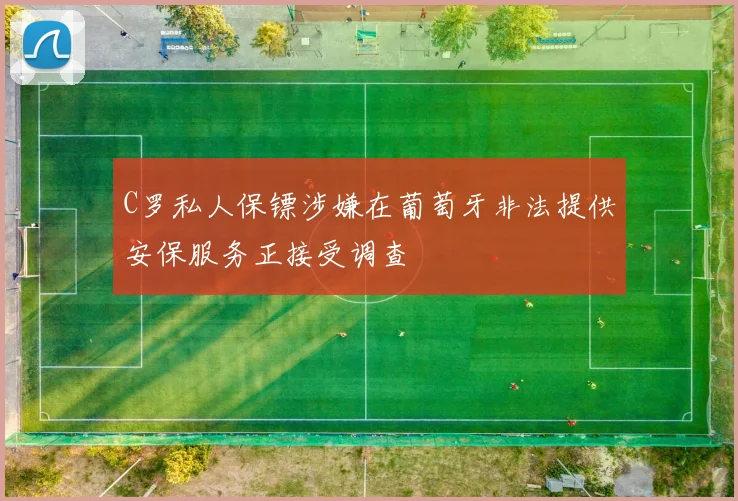 C罗私人保镖涉嫌在葡萄牙非法提供安保服务正接受调查