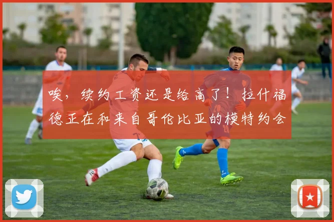 唉，续约工资还是给高了！拉什福德正在和来自哥伦比亚的模特约会